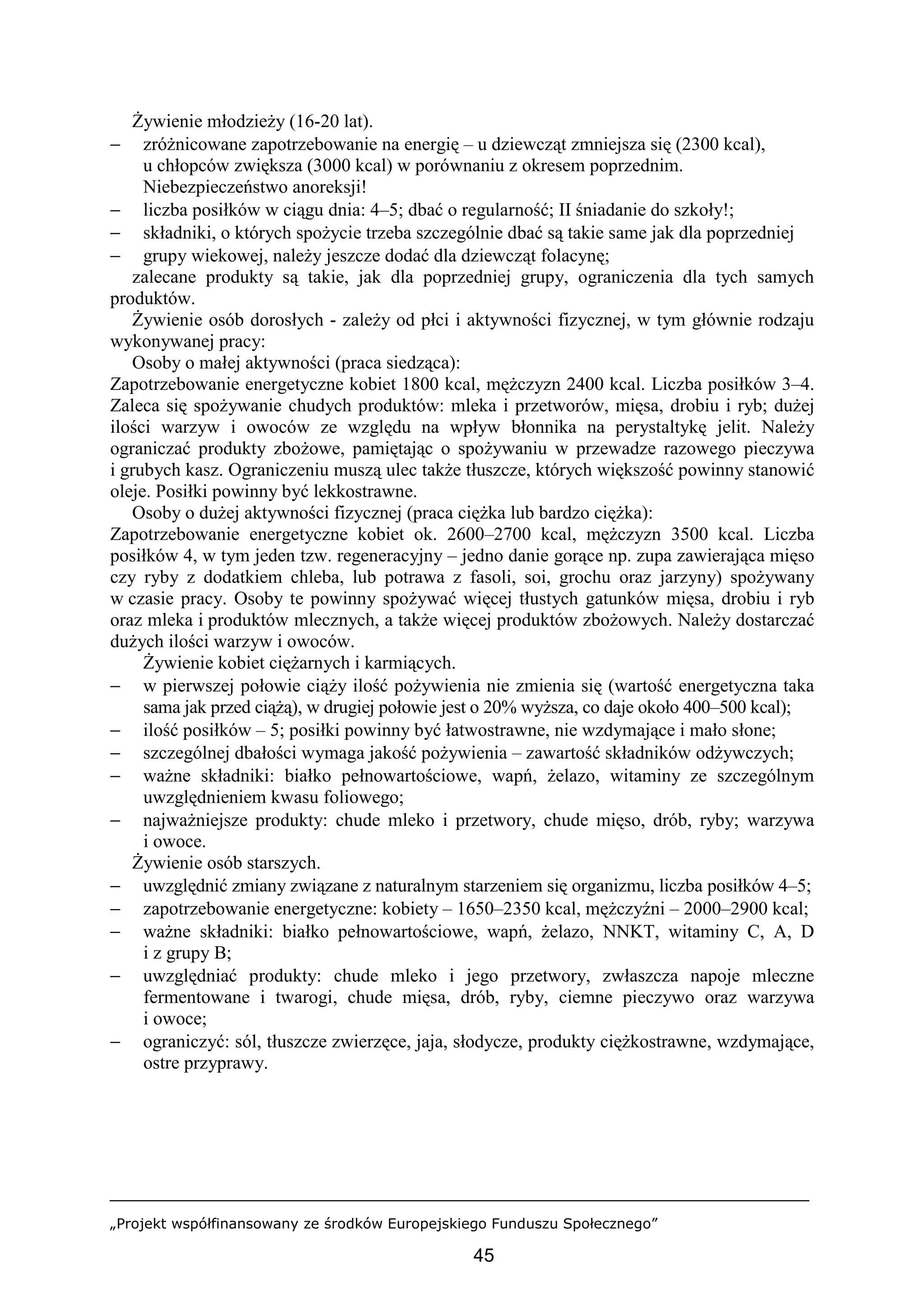 „Projekt współfinansowany ze środków Europejskiego Funduszu Społecznego”
45
Żywienie młodzieży (16-20 lat).
− zróżnicowane zapotrzebowanie na energię – u dziewcząt zmniejsza się (2300 kcal),
u chłopców zwiększa (3000 kcal) w porównaniu z okresem poprzednim.
Niebezpieczeństwo anoreksji!
− liczba posiłków w ciągu dnia: 4–5; dbać o regularność; II śniadanie do szkoły!;
− składniki, o których spożycie trzeba szczególnie dbać są takie same jak dla poprzedniej
− grupy wiekowej, należy jeszcze dodać dla dziewcząt folacynę;
zalecane produkty są takie, jak dla poprzedniej grupy, ograniczenia dla tych samych
produktów.
Żywienie osób dorosłych - zależy od płci i aktywności fizycznej, w tym głównie rodzaju
wykonywanej pracy:
Osoby o małej aktywności (praca siedząca):
Zapotrzebowanie energetyczne kobiet 1800 kcal, mężczyzn 2400 kcal. Liczba posiłków 3–4.
Zaleca się spożywanie chudych produktów: mleka i przetworów, mięsa, drobiu i ryb; dużej
ilości warzyw i owoców ze względu na wpływ błonnika na perystaltykę jelit. Należy
ograniczać produkty zbożowe, pamiętając o spożywaniu w przewadze razowego pieczywa
i grubych kasz. Ograniczeniu muszą ulec także tłuszcze, których większość powinny stanowić
oleje. Posiłki powinny być lekkostrawne.
Osoby o dużej aktywności fizycznej (praca ciężka lub bardzo ciężka):
Zapotrzebowanie energetyczne kobiet ok. 2600–2700 kcal, mężczyzn 3500 kcal. Liczba
posiłków 4, w tym jeden tzw. regeneracyjny – jedno danie gorące np. zupa zawierająca mięso
czy ryby z dodatkiem chleba, lub potrawa z fasoli, soi, grochu oraz jarzyny) spożywany
w czasie pracy. Osoby te powinny spożywać więcej tłustych gatunków mięsa, drobiu i ryb
oraz mleka i produktów mlecznych, a także więcej produktów zbożowych. Należy dostarczać
dużych ilości warzyw i owoców.
Żywienie kobiet ciężarnych i karmiących.
− w pierwszej połowie ciąży ilość pożywienia nie zmienia się (wartość energetyczna taka
sama jak przed ciążą), w drugiej połowie jest o 20% wyższa, co daje około 400–500 kcal);
− ilość posiłków – 5; posiłki powinny być łatwostrawne, nie wzdymające i mało słone;
− szczególnej dbałości wymaga jakość pożywienia – zawartość składników odżywczych;
− ważne składniki: białko pełnowartościowe, wapń, żelazo, witaminy ze szczególnym
uwzględnieniem kwasu foliowego;
− najważniejsze produkty: chude mleko i przetwory, chude mięso, drób, ryby; warzywa
i owoce.
Żywienie osób starszych.
− uwzględnić zmiany związane z naturalnym starzeniem się organizmu, liczba posiłków 4–5;
− zapotrzebowanie energetyczne: kobiety – 1650–2350 kcal, mężczyźni – 2000–2900 kcal;
− ważne składniki: białko pełnowartościowe, wapń, żelazo, NNKT, witaminy C, A, D
i z grupy B;
− uwzględniać produkty: chude mleko i jego przetwory, zwłaszcza napoje mleczne
fermentowane i twarogi, chude mięsa, drób, ryby, ciemne pieczywo oraz warzywa
i owoce;
− ograniczyć: sól, tłuszcze zwierzęce, jaja, słodycze, produkty ciężkostrawne, wzdymające,
ostre przyprawy.
 