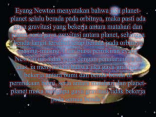 Eyang Newton menyatakan bahwa jika planet-
planet selalu berada pada orbitnya, maka pasti ada
 gaya gravitasi yang bekerja antara matahari dan
planet serta gaya gravitasi antara planet, sehingga
 benda langit tersebut tetap berada pada orbitnya
   masing-masing. Luar biasa pemikiran eyang
  Newton ini. tidak puas dengan penalarannya di
  atas, ia menyatakan bahwa jika gaya gravitasi
     bekerja antara bumi dan benda-benda di
permukaan bumi, serta antara matahari dan planet-
planet maka mengapa gaya gravitasi tidak bekerja
                pada semua benda ?
 