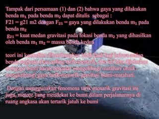 Tampak dari persamaan (1) dan (2) bahwa gaya yang dilakukan
benda m₁ pada benda m₂ dapat ditulis sebagai :
F21 = g21 m2 dengan F₂₁ = gaya yang dilakukan benda m₁ pada
benda m₂
g₂₁ = kuat medan gravitasi pada lokasi benda m₂ yang dihasilkan
oleh benda m₁ m₂ = massa benda kedua

teori ini kemudian dikembangkan lebih jauh lagi bahwa setiap
benda angkasa akan saling tarik-menarik, dan ini bisa dijelaskan
mengapa bumi harus berputar mengelilingi matahari untuk
mengimbangi gaya tarik-menarik gravitasi bumi-matahari.

 Dengan menggunakan fenomena tarik menarik gravitasi ini
juga, meteor yang mendekat ke bumi dalam perjalanannya di
ruang angkasa akan tertarik jatuh ke bumi
 