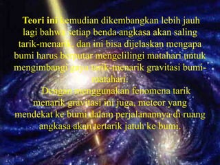 Teori ini kemudian dikembangkan lebih jauh
  lagi bahwa setiap benda angkasa akan saling
 tarik-menarik, dan ini bisa dijelaskan mengapa
bumi harus berputar mengelilingi matahari untuk
mengimbangi gaya tarik-menarik gravitasi bumi-
                   matahari.
        Dengan menggunakan fenomena tarik
     menarik gravitasi ini juga, meteor yang
mendekat ke bumi dalam perjalanannya di ruang
       angkasa akan tertarik jatuh ke bumi.
 