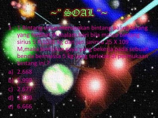 ~” SOAL “~
1. 1.Bintang sirius merupakan bintang paling terang
   yang terlihat di malam hari bila massa bintang
   sirius 5 X 1031 kg dan jari jarinya 25 X 109
   M,maka tentukan gaya yang bekerja pada sebuah
   benda bermassa 5 kg yang terletak di permukaan
   bintang ini ?
a) 2.668
b) 5.999
c) 2.677
d) 3.889
e) 6.666
 