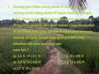 1. Seorang guru fisika sedang duduk di depan kelas dan
   seorang murid sedang duduk di bagian belakang ruangan
   kelas. Massa guru tersebut adalah 60 kg dan massa siswa
   70 kg (siswa gendut). Jika pusat mereka (yang dimakudkan
   di sini bukan pusat yang terletak di depan perut manusia)
   berjarak 10 meter, berapa besar gaya gravitasi yang
   diberikan oleh guru dan murid satu
   sama lain ?
   a). 2,8 X 10 (-11) N           d).2,7 X 10 (-10) N
   b). 2,9 X 10 (-10) N           e). 2,8 X 10 (-10) N
   c).2,7 X 10 (-11) N
 