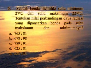 6.    Sebuah benda memiliki suhu minimum
     27oC dan suhu maksimum 227oC.
     Tentukan nilai perbandingan daya radiasi
     yang dipancarkan benda pada suhu
     maksimum         dan      minimumnya?
a.   765 : 81
b.   678 : 98
c.   789 : 91
d.   625 : 81
e.   567 : 91
 