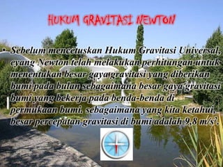 HUKUM GRAVITASI NEWTON

• Sebelum mencetuskan Hukum Gravitasi Universal,
  eyang Newton telah melakukan perhitungan untuk
  menentukan besar gaya gravitasi yang diberikan
  bumi pada bulan sebagaimana besar gaya gravitasi
  bumi yang bekerja pada benda-benda di
  permukaan bumi. sebagaimana yang kita ketahui,
  besar percepatan gravitasi di bumi adalah 9,8 m/s2.
 