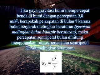 Jika gaya gravitasi bumi mempercepat
    benda di bumi dengan percepatan 9,8
m/s2, berapakah percepatan di bulan ? karena
bulan bergerak melingkar beraturan (gerakan
 melingkar bulan hampir beraturan), maka
    percepatan sentripetal bulan dihitung
 menggunakan rumus percepatan sentripetal
         Gerak melingkar beraturan.
 