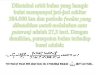 Diketahui orbit bulan yang hampir
  bulat mempunyai jari-jari sekitar
384.000 km dan periode (waktu yang
 dibutuhkan untuk melakukan satu
 putaran) adalah 27,3 hari. Dengan
demikian, percepatan bulan terhadap
           bumi adalah:
 