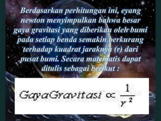 Berdasarkan perhitungan ini, eyang
  newton menyimpulkan bahwa besar
gaya gravitasi yang diberikan oleh bumi
 pada setiap benda semakin berkurang
   terhadap kuadrat jaraknya (r) dari
  pusat bumi. Secara matematis dapat
        ditulis sebagai berikut :
 