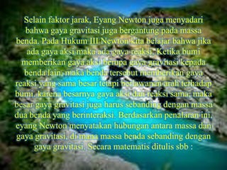 Selain faktor jarak, Eyang Newton juga menyadari
   bahwa gaya gravitasi juga bergantung pada massa
benda. Pada Hukum III Newton kita belajar bahwa jika
    ada gaya aksi maka ada gaya reaksi. Ketika bumi
  memberikan gaya aksi berupa gaya gravitasi kepada
   benda lain, maka benda tersebut memberikan gaya
reaksi yang sama besar tetapi berlawanan arah terhadap
bumi. karena besarnya gaya aksi dan reaksi sama, maka
besar gaya gravitasi juga harus sebanding dengan massa
dua benda yang berinteraksi. Berdasarkan penalaran ini,
eyang Newton menyatakan hubungan antara massa dan
gaya gravitasi, di mana massa benda sebanding dengan
      gaya gravitasi. Secara matematis ditulis sbb :
 