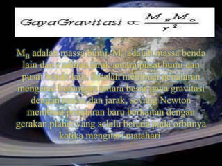 MB adalah massa bumi, Mb adalah massa benda
 lain dan r adalah jarak antara pusat bumi dan
 pusat benda lain. Setelah membuat penalaran
mengenai hubungan antara besar gaya gravitasi
    dengan massa dan jarak, seyang Newton
   membuat penalaran baru berkaitan dengan
gerakan planet yang selalu berada pada orbitnya
           ketika mengitari matahari.
 