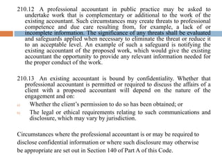 210.12 A professional accountant in public practice may be asked to
undertake work that is complementary or additional to the work of the
existing accountant. Such circumstances may create threats to professional
competence and due care resulting from, for example, a lack of or
incomplete information. The significance of any threats shall be evaluated
and safeguards applied when necessary to eliminate the threat or reduce it
to an acceptable level. An example of such a safeguard is notifying the
existing accountant of the proposed work, which would give the existing
accountant the opportunity to provide any relevant information needed for
the proper conduct of the work.
210.13 An existing accountant is bound by confidentiality. Whether that
professional accountant is permitted or required to discuss the affairs of a
client with a proposed accountant will depend on the nature of the
engagement and on:
a)
Whether the client’s permission to do so has been obtained; or
b)
The legal or ethical requirements relating to such communications and
disclosure, which may vary by jurisdiction.

Circumstances where the professional accountant is or may be required to
disclose confidential information or where such disclosure may otherwise
be appropriate are set out in Section 140 of Part A of this Code.

 