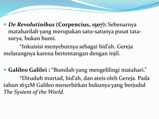  De Revolutinibus (Corpencius, 1507): Sebenarnya
mataharilah yang merupakan satu-satunya pusat tata-
surya, bukan bumi.
*Inkuisisi menyebutnya sebagai bid’ah. Gereja
melarangnya karena bertentangan dengan injil.
 Galileo Galilei : “Bumilah yang mengelilingi matahari.”
*Dituduh murtad, bid’ah, dan ateis oleh Gereja. Pada
tahun 1632M Galileo menerbitkan bukunya yang berjudul
The System of the World.
 