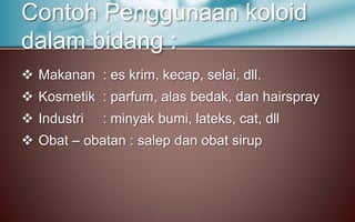  Makanan : es krim, kecap, selai, dll.
 Kosmetik : parfum, alas bedak, dan hairspray
 Industri : minyak bumi, lateks, cat, dll
 Obat – obatan : salep dan obat sirup
Contoh Penggunaan koloid
dalam bidang :
 