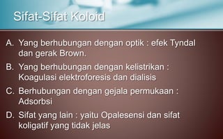 A. Yang berhubungan dengan optik : efek Tyndal
dan gerak Brown.
B. Yang berhubungan dengan kelistrikan :
Koagulasi elektroforesis dan dialisis
C. Berhubungan dengan gejala permukaan :
Adsorbsi
D. Sifat yang lain : yaitu Opalesensi dan sifat
koligatif yang tidak jelas
Sifat-Sifat Koloid
 