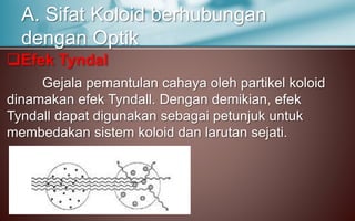 Efek Tyndal
Gejala pemantulan cahaya oleh partikel koloid
dinamakan efek Tyndall. Dengan demikian, efek
Tyndall dapat digunakan sebagai petunjuk untuk
membedakan sistem koloid dan larutan sejati.
A. Sifat Koloid berhubungan
dengan Optik
 