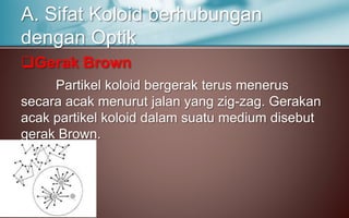 Gerak Brown
Partikel koloid bergerak terus menerus
secara acak menurut jalan yang zig-zag. Gerakan
acak partikel koloid dalam suatu medium disebut
gerak Brown.
A. Sifat Koloid berhubungan
dengan Optik
 