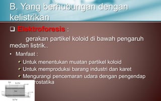  Elektroforesis :
gerakan partikel koloid di bawah pengaruh
medan listrik..
• Manfaat :
Untuk menentukan muatan partikel koloid
Untuk memproduksi barang industri dan karet
Mengurangi pencemaran udara dengan pengendap
elektrostatika
B. Yang berhubungan dengan
kelistrikan
 