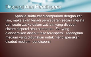 Apabila suatu zat dicampurkan dengan zat
lain, maka akan terjadi penyebaran secara merata
dari suatu zat ke dalam zat lain yang disebut
sistem dispersi atau campuran. Zat yang
didispersikan disebut fase terdispersi, sedangkan
medium yang digunakan untuk mendispersikan
disebut medium pendispersi.
Dispersi dan Pendispersi
 