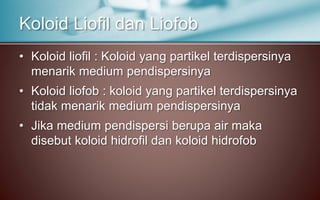 • Koloid liofil : Koloid yang partikel terdispersinya
menarik medium pendispersinya
• Koloid liofob : koloid yang partikel terdispersinya
tidak menarik medium pendispersinya
• Jika medium pendispersi berupa air maka
disebut koloid hidrofil dan koloid hidrofob
Koloid Liofil dan Liofob
 