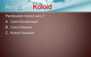 Pembuatan Koloid ada 3 :
A. Cara Kondensasi
B. Cara Dispersi
C. Koloid Asosiasi
Pembuatan Koloid
 