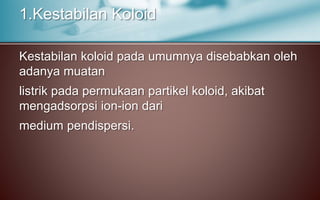 Kestabilan koloid pada umumnya disebabkan oleh
adanya muatan
listrik pada permukaan partikel koloid, akibat
mengadsorpsi ion-ion dari
medium pendispersi.
1.Kestabilan Koloid
 