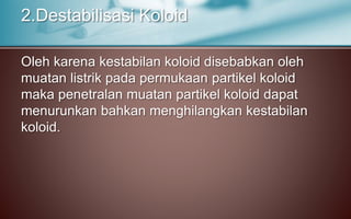 Oleh karena kestabilan koloid disebabkan oleh
muatan listrik pada permukaan partikel koloid
maka penetralan muatan partikel koloid dapat
menurunkan bahkan menghilangkan kestabilan
koloid.
2.Destabilisasi Koloid
 