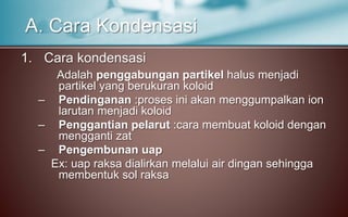 1. Cara kondensasi
Adalah penggabungan partikel halus menjadi
partikel yang berukuran koloid
– Pendinganan :proses ini akan menggumpalkan ion
larutan menjadi koloid
– Penggantian pelarut :cara membuat koloid dengan
mengganti zat
– Pengembunan uap
Ex: uap raksa dialirkan melalui air dingan sehingga
membentuk sol raksa
A. Cara Kondensasi
 