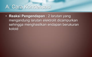 • Reaksi Pengendapan : 2 larutan yang
mengandung larutan elektrolit dicampurkan
sehingga menghasilkan endapan berukuran
koloid
A. Cara Kondensasi
 