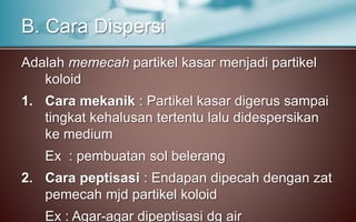 Adalah memecah partikel kasar menjadi partikel
koloid
1. Cara mekanik : Partikel kasar digerus sampai
tingkat kehalusan tertentu lalu didespersikan
ke medium
Ex : pembuatan sol belerang
2. Cara peptisasi : Endapan dipecah dengan zat
pemecah mjd partikel koloid
Ex : Agar-agar dipeptisasi dg air
B. Cara Dispersi
 