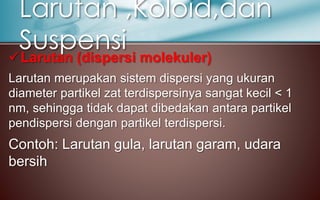 Larutan (dispersi molekuler)
Larutan merupakan sistem dispersi yang ukuran
diameter partikel zat terdispersinya sangat kecil < 1
nm, sehingga tidak dapat dibedakan antara partikel
pendispersi dengan partikel terdispersi.
Contoh: Larutan gula, larutan garam, udara
bersih
Larutan ,Koloid,dan
Suspensi
 
