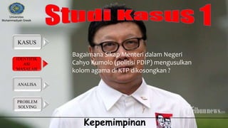 IDENTIFIK
ASI
MASALAH
KASUS
ANALISA
PROBLEM
SOLVING
Universitas
Muhammadiyah Gresik
Kepemimpinan
Bagaimana Sikap Menteri dalam Negeri
Cahyo Kumolo (politisi PDIP) mengusulkan
kolom agama di KTP dikosongkan ?
 