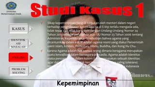 IDENTIFIK
ASI
MASALAH
KASUS
ANALISA
PROBLEM
SOLVING
Universitas
Muhammadiyah Gresik
Kepemimpinan
√ Sikap kepemimpinan yang di tunjukan oleh menteri dalam negeri
terhadap penghapusan kolom agama di E-ktp terlalu mengada-ada,
tidak tepat dan tidak konsisten dengan Undang-Undang Nomor 24
Tahun 2013 sebagai perubahan atas UU Nomor 23 Tahun 2006 tentang
Administrasi Kependudukan disebutkan bahwa agama yang
dicantumkan dalam e-KTP adalah agama resmi yang diakui Pemerintah
yakni Islam, Kristen, Protestan, Hindu, Buddha, dan Kong Hu Chu.
√ karena Agama adalah hak semua orang dimana beragama merupakan
suatu kewajiban dalam bernegara pancasila. Agama adalah identitas
maka pencantuman dalam kolom E-ktp merupakan sebuah identitas
agar dalam beragama tidak tercampur adukan dan saling toleransi.
Hilang kolom agama hilang juga pancasila dan hilang juga indonesia
 