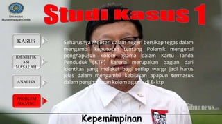 IDENTIFIK
ASI
MASALAH
KASUS
ANALISA
PROBLEM
SOLVING
Universitas
Muhammadiyah Gresik
Kepemimpinan
Seharusnya Menteri dalam negeri bersikap tegas dalam
mengambil keputusan tentang Polemik mengenai
penghapusan kolom agama dalam Kartu Tanda
Penduduk (KTP) karena merupakan bagian dari
identitas yang melekat bagi setiap warga jadi harus
jelas dalam mengambil kebijakan apapun termasuk
dalam penghapusan kolom agama di E- ktp
 