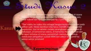 Universitas
Muhammadiyah Gresik
Kepemimpinan
Presiden Jokowi mengumumkan kenaikan BBM di Istana
Negara. Harga BBM premium dari Rp 6.500 menjadi Rp 8.500,
solar subsidi dari Rp 5.500 menjadi Rp 7.500.
"Dari waktu ke waktu kita sebagai bangsa kerap dihadapkan pada
pilihan sulit. Meski demikian kita harus memilih dan mengambil
keputusan. Hari ini setelah melalui serangkaian pembahasan di
sidkabpar, di kementrian teknis, di Kemenko Perekonomian dan
di rapat terbatas di Istana, pemerintah memutuskan untuk
melakukan pengalihan subsidi BBM dari sektor konsumtif ke
sektor-sektor produktif
 