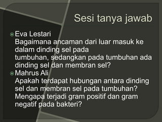 Eva Lestari
Bagaimana ancaman dari luar masuk ke
dalam dinding sel pada
tumbuhan, sedangkan pada tumbuhan ada
dinding sel dan membran sel?
Mahrus Ali
Apakah terdapat hubungan antara dinding
sel dan membran sel pada tumbuhan?
Mengapa terjadi gram positif dan gram
negatif pada bakteri?
 