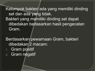 Kelompok bakteri ada yang memiliki dinding
sel dan ada yang tidak.
Bakteri yang memiliki dinding sel dapat
dibedakan bedasarkan hasil pengecatan
Gram.
Berdasarkan pewarnaan Gram, bakteri
dibedakan 2 macam:
1. Gram positif
2. Gram negatif
 