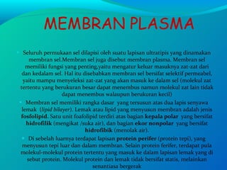 MEMBRAN PLASMA Seluruh permukaan sel dilapisi oleh suatu lapisan ultratipis yang dinamakan membran sel.Membran sel juga disebut membran plasma. Membran sel memiliki fungsi yang penting,yaitu mengatur keluar masuknya zat-zat dari dan kedalam sel. Hal itu disebabkan membran sel bersifat selektif permeabel, yaitu mampu menyeleksi zat-zat yang akan masuk ke dalam sel (molekul zat tertentu yang berukuran besar dapat menembus namun molekul zat lain tidak dapat menembus walaupun berukuran kecil) Membran sel memiliki rangka dasar  yang tersusun atas dua lapis senyawa lemak  ( lipid bilayer ). Lemak atau lipid yang menyusun membran adalah jenis  fosfolipid.  Satu unit foafolipid terdiri atas bagian  kepala polar  yang bersifat  hidrofilik  (mengikat /suka air), dan bagian  ekor nonpolar  yang bersifat  hidrofibik  (menolak air). Di sebelah luarnya terdapat lapisan  protein perifer  (protein tepi), yang menyusun tepi luar dan dalam membran. Selain protein ferifer, terdapat pula molekul-molekul protein tertentu yang masuk ke dalam lapisan lemak yang di sebut protein. Molekul protein dan lemak tidak bersifat statis, melainkan senantiasa bergerak 