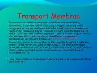 Transport Membran Transportasi zat  melewati membran dapat dibedakan menjadi dua: Transportasi  aktif yaitu pemindahan  yang menggunakan energi untuk mengeluarkan  dan memasukkan ion-ion dan molekul melalui membran sel yang bersifat permeabel dengan tujuan memelihara keseimbangan molekul kecil di dalam sel.Perlu molekul pengangkut  berupa protein integral.Transpor aktif melawan aliran perbedaan konsentrasi.Dalam transpor aktif membutuhkan energi dalam bentuk ATP  (adenosin triphosphate) Transportasi pasif yaitu pemindahan molekul/ion dari hipotonik ( zat terlarut sedikit ) ke hipertonik  (zat yang terlarut banyak ) jadi tidak perlu energi untuk pindah.Transpor pasif  tiak mengubah bentuk protein integral.Transpor pasif mengikuti aliran perbedaan konsentrasi,dari konsentrasi tinggi ke konsentrasi rendah. Proses transportasi zat melewati membran meliputi difusi,osmosis,endositosis dan eksositosis. 