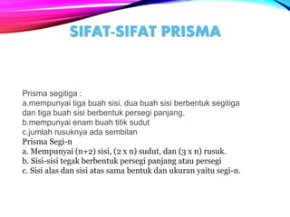 SIFAT-SIFAT PRISMA
Prisma segitiga :
a.mempunyai tiga buah sisi, dua buah sisi berbentuk segitiga
dan tiga buah sisi berbentuk persegi panjang.
b.mempunyai enam buah titik sudut
c.jumlah rusuknya ada sembilan
Prisma Segi-n
a. Mempunyai (n+2) sisi, (2 x n) sudut, dan (3 x n) rusuk.
b. Sisi-sisi tegak berbentuk persegi panjang atau persegi
c. Sisi alas dan sisi atas sama bentuk dan ukuran yaitu segi-n.
 