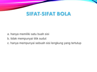 a. hanya memiliki satu buah sisi
b. tidak mempunyai titik sudut
c. hanya mempunyai sebuah sisi lengkung yang tertutup
SIFAT-SIFAT BOLA
 