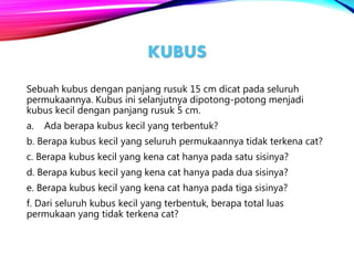 KUBUS
Sebuah kubus dengan panjang rusuk 15 cm dicat pada seluruh
permukaannya. Kubus ini selanjutnya dipotong-potong menjadi
kubus kecil dengan panjang rusuk 5 cm.
a. Ada berapa kubus kecil yang terbentuk?
b. Berapa kubus kecil yang seluruh permukaannya tidak terkena cat?
c. Berapa kubus kecil yang kena cat hanya pada satu sisinya?
d. Berapa kubus kecil yang kena cat hanya pada dua sisinya?
e. Berapa kubus kecil yang kena cat hanya pada tiga sisinya?
f. Dari seluruh kubus kecil yang terbentuk, berapa total luas
permukaan yang tidak terkena cat?
 