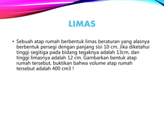 LIMAS
• Sebuah atap rumah berbentuk limas beraturan yang alasnya
berbentuk persegi dengan panjang sisi 10 cm. Jika diketahui
tinggi segitiga pada bidang tegaknya adalah 13cm, dan
tinggi limasnya adalah 12 cm. Gambarkan bentuk atap
rumah tersebut, buktikan bahwa volume atap rumah
tersebut adalah 400 cm3 !
 