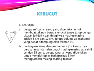KERUCUT
6. Tentukan :
a. berapa m² bahan seng yang diperlukan untuk
membuat takaran berupa kerucut tanpa tutup dengan
ukuran jari-jari r dan tingginya t masing-masing
adalah 5 cm dan 12 cm. Berapa volume air maksimal
yang dapat ditampung oleh takaran itu.
b. pertanyaan sama dengan nomor a jika kerucutnya
berukuran jari-jari dan tinggi masing-masing adalah 8
cm dan 15 cm. c. berapa takar air yang diperlukan
untuk mengisi toples berkapasitas 5 liter
menggunakan masing-masing takaran
 