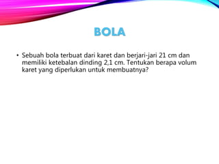 BOLA
• Sebuah bola terbuat dari karet dan berjari-jari 21 cm dan
memiliki ketebalan dinding 2,1 cm. Tentukan berapa volum
karet yang diperlukan untuk membuatnya?
 
