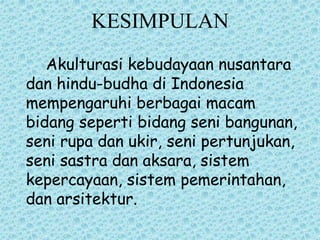 KESIMPULAN
Akulturasi kebudayaan nusantara
dan hindu-budha di Indonesia
mempengaruhi berbagai macam
bidang seperti bidang seni bangunan,
seni rupa dan ukir, seni pertunjukan,
seni sastra dan aksara, sistem
kepercayaan, sistem pemerintahan,
dan arsitektur.
 