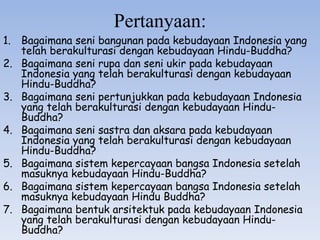 Pertanyaan:
1. Bagaimana seni bangunan pada kebudayaan Indonesia yang
telah berakulturasi dengan kebudayaan Hindu-Buddha?
2. Bagaimana seni rupa dan seni ukir pada kebudayaan
Indonesia yang telah berakulturasi dengan kebudayaan
Hindu-Buddha?
3. Bagaimana seni pertunjukkan pada kebudayaan Indonesia
yang telah berakulturasi dengan kebudayaan Hindu-
Buddha?
4. Bagaimana seni sastra dan aksara pada kebudayaan
Indonesia yang telah berakulturasi dengan kebudayaan
Hindu-Buddha?
5. Bagaimana sistem kepercayaan bangsa Indonesia setelah
masuknya kebudayaan Hindu-Buddha?
6. Bagaimana sistem kepercayaan bangsa Indonesia setelah
masuknya kebudayaan Hindu Buddha?
7. Bagaimana bentuk arsitektuk pada kebudayaan Indonesia
yang telah berakulturasi dengan kebudayaan Hindu-
Buddha?
 