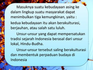Masuknya suatu kebudayaan asing ke
dalam lingkup suatu masyarakat dapat
menimbulkan tiga kemungkinan, yaitu :
kedua kebudayaan itu akan berakulturasi,
berjauhan, atau salah satu luluh.
Unsur-unsur yang dapat mempersatukan
tradisi sejarah Indonesia berasal dari unsur
lokal, Hindu-Budha.
Unsur-unsur tersebut saling berakulturasi
dan membentuk perpaduan budaya di
Indonesia
 