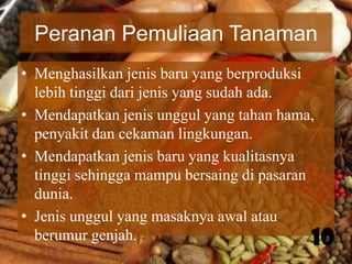 Peranan Pemuliaan Tanaman
• Menghasilkan jenis baru yang berproduksi
lebih tinggi dari jenis yang sudah ada.
• Mendapatkan jenis unggul yang tahan hama,
penyakit dan cekaman lingkungan.
• Mendapatkan jenis baru yang kualitasnya
tinggi sehingga mampu bersaing di pasaran
dunia.
• Jenis unggul yang masaknya awal atau
berumur genjah.
10

 