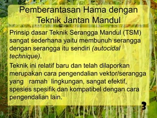 Pemberantasan Hama dengan
Teknik Jantan Mandul
Prinsip dasar Teknik Serangga Mandul (TSM)
sangat sederhana yaitu membunuh serangga
dengan serangga itu sendiri (autocidal
technique).
Teknik ini relatif baru dan telah dilaporkan
merupakan cara pengendalian vektor/serangga
yang ramah lingkungan, sangat efektif,
spesies spesifik dan kompatibel dengan cara
pengendalian lain.

3

 