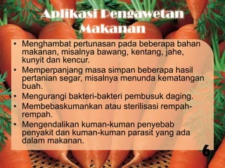 Aplikasi Pengawetan
Makanan
• Menghambat pertunasan pada beberapa bahan
makanan, misalnya bawang, kentang, jahe,
kunyit dan kencur.
• Memperpanjang masa simpan beberapa hasil
pertanian segar, misalnya menunda kematangan
buah.
• Mengurangi bakteri-bakteri pembusuk daging.
• Membebaskumankan atau sterilisasi rempahrempah.
• Mengendalikan kuman-kuman penyebab
penyakit dan kuman-kuman parasit yang ada
dalam makanan.

6

 