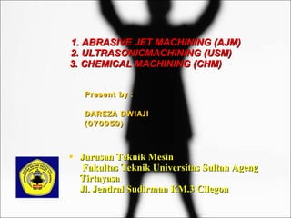 [object Object],1. ABRASIVE JET MACHINING (AJM)   2. ULTRASONICMACHINING (USM)   3. CHEMICAL MACHINING (CHM) Present by : DAREZA DWIAJI (070959) 